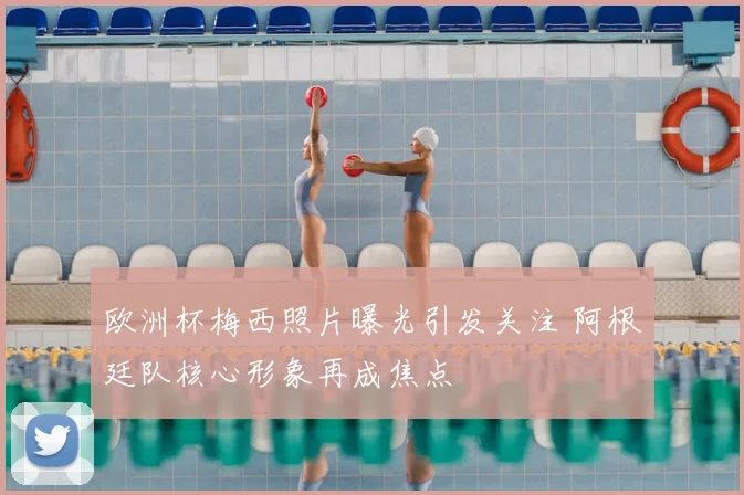 欧洲杯梅西照片曝光引发关注 阿根廷队核心形象再成焦点