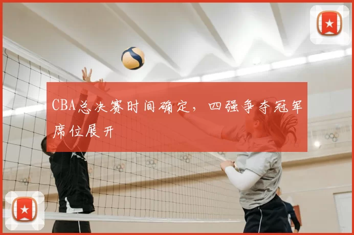 CBA总决赛时间确定，四强争夺冠军席位展开