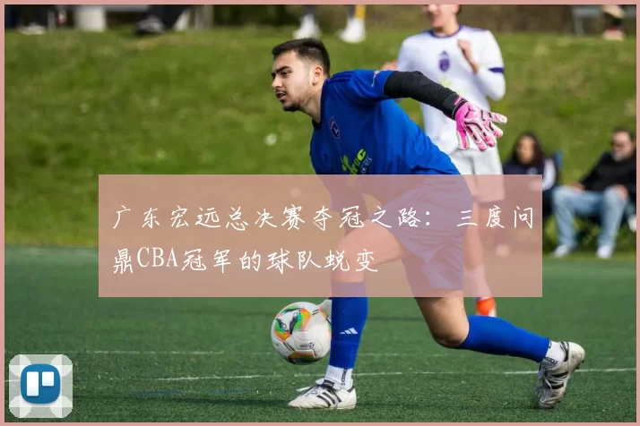广东宏远总决赛夺冠之路：三度问鼎CBA冠军的球队蜕变