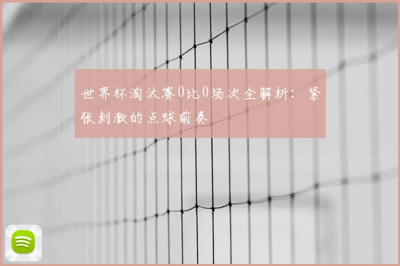 世界杯淘汰赛0比0场次全解析:紧张刺激的点球前奏