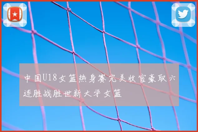 中国U18女篮热身赛完美收官豪取六连胜战胜世新大学女篮