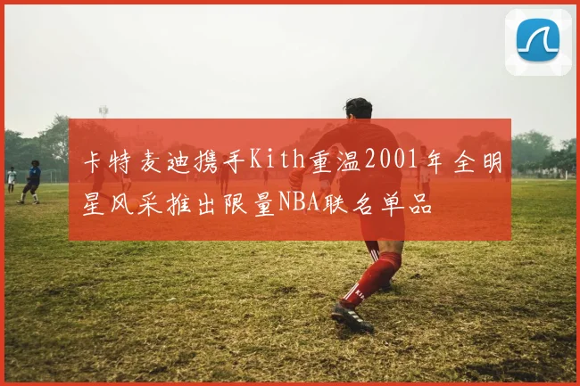 卡特麦迪携手Kith重温2001年全明星风采推出限量NBA联名单品