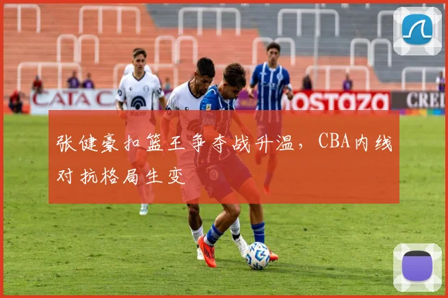 张健豪扣篮王争夺战升温，CBA内线对抗格局生变