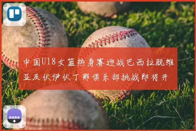 中国U18女篮热身赛迎战巴西拉脱维亚及伏伊伏丁那俱乐部挑战即将开启