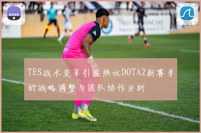 TES战术变革引发热议DOTA2新赛季的战略调整与团队协作分析