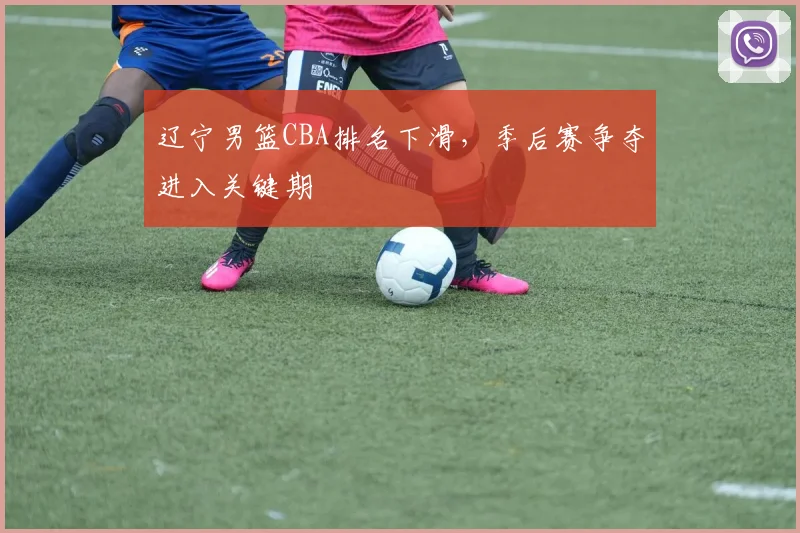 辽宁男篮CBA排名下滑，季后赛争夺进入关键期