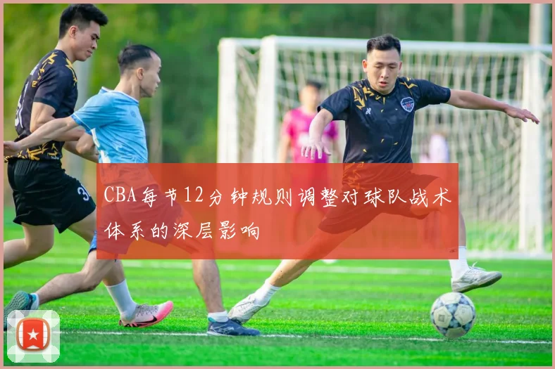 CBA每节12分钟规则调整对球队战术体系的深层影响
