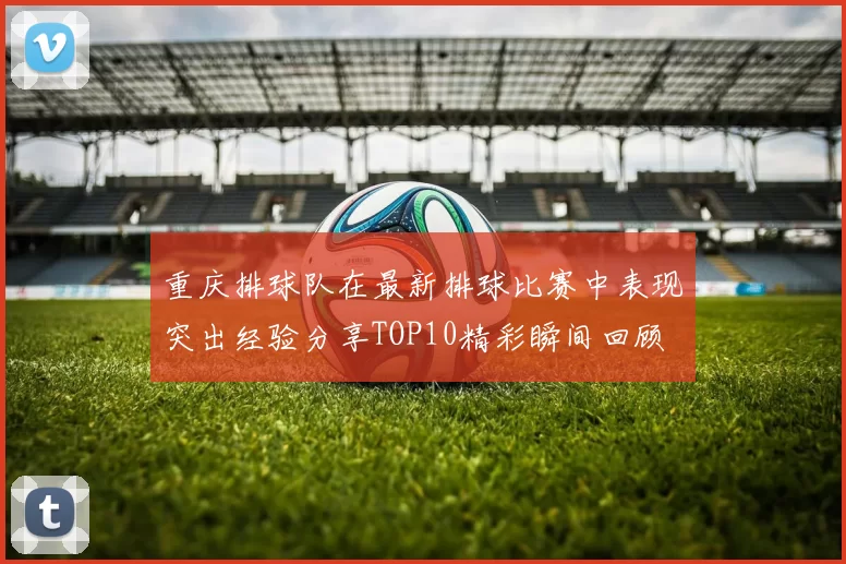 重庆排球队在最新排球比赛中表现突出经验分享TOP10精彩瞬间回顾