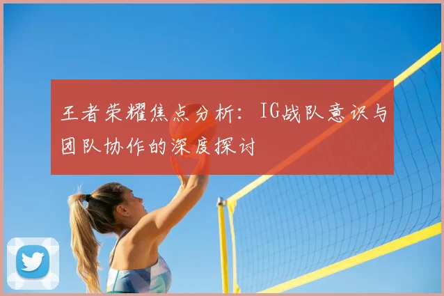 王者荣耀焦点分析：IG战队意识与团队协作的深度探讨