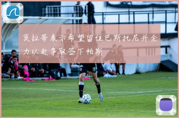 莫拉蒂表示希望留住巴斯托尼并全力以赴争取签下帕斯