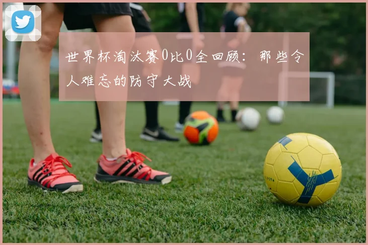 世界杯淘汰赛0比0全回顾：那些令人难忘的防守大战