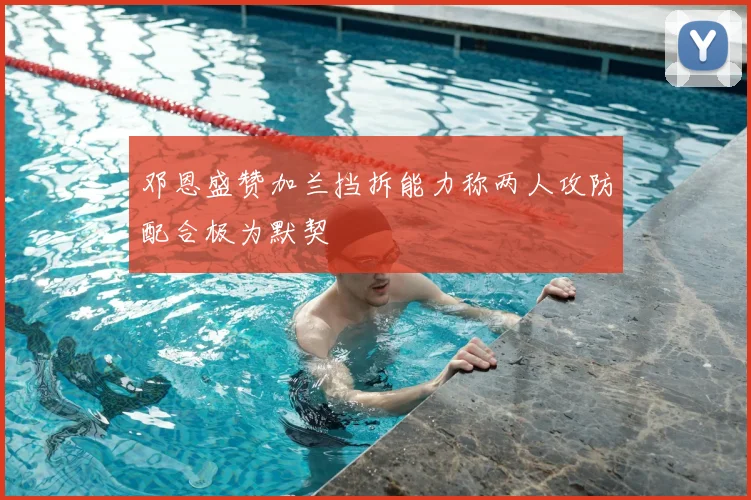 邓恩盛赞加兰挡拆能力称两人攻防配合极为默契