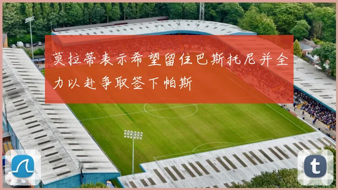 莫拉蒂表示希望留住巴斯托尼并全力以赴争取签下帕斯