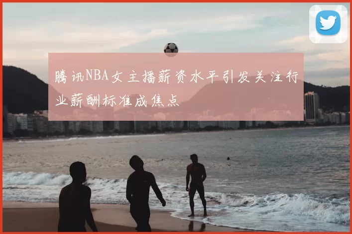 腾讯NBA女主播薪资水平引发关注行业薪酬标准成焦点