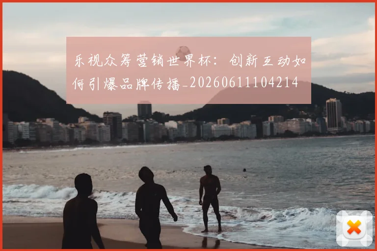 乐视众筹营销世界杯：创新互动如何引爆品牌传播_20260611104214