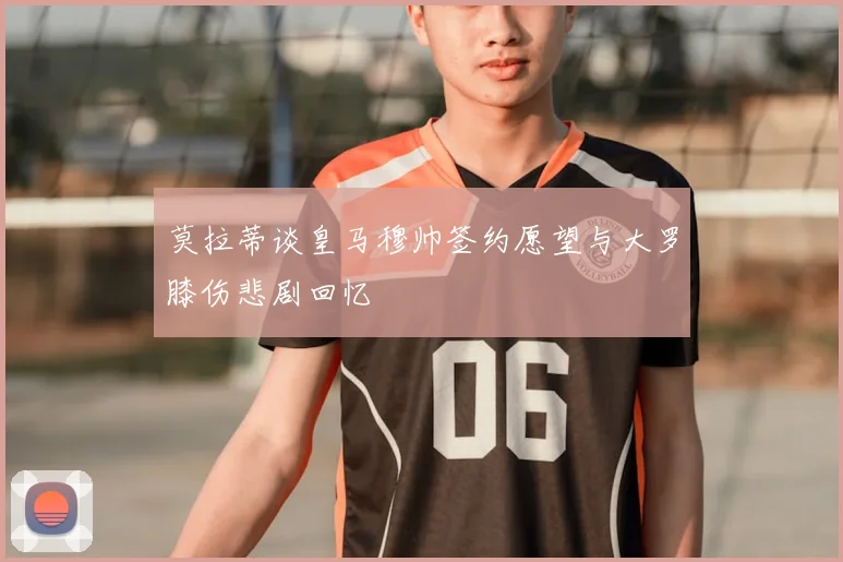 莫拉蒂谈皇马穆帅签约愿望与大罗膝伤悲剧回忆
