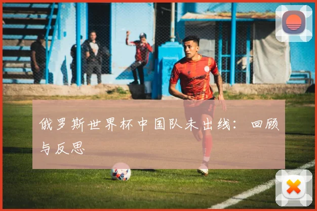 俄罗斯世界杯中国队未出线：回顾与反思