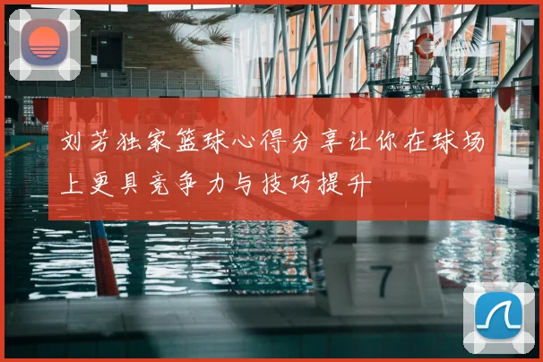 刘芳独家篮球心得分享让你在球场上更具竞争力与技巧提升