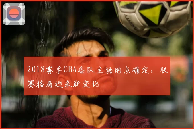 2018赛季CBA各队主场地点确定，联赛格局迎来新变化