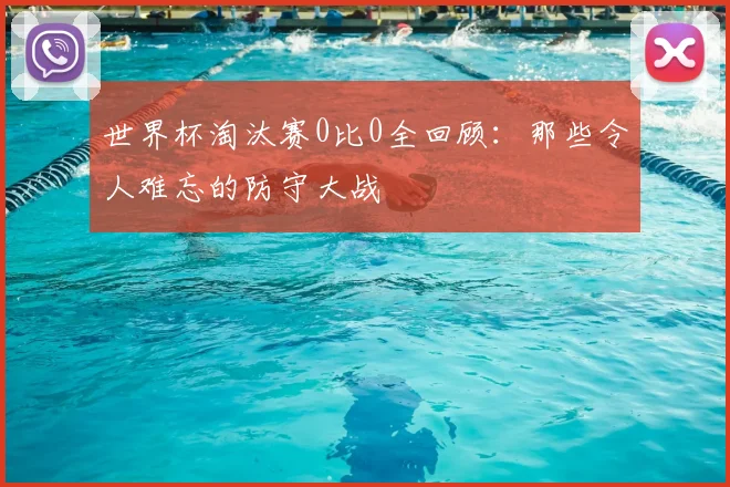 世界杯淘汰赛0比0全回顾：那些令人难忘的防守大战