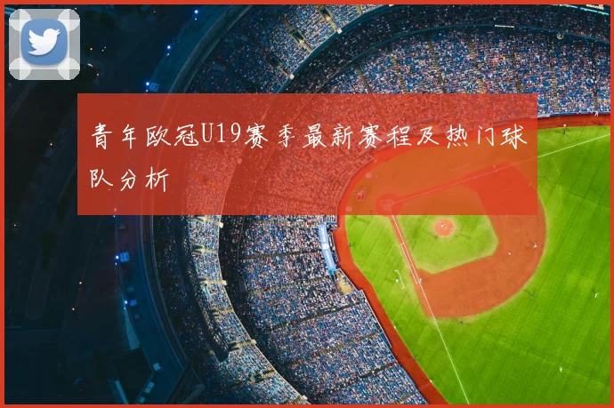 青年欧冠U19赛季最新赛程及热门球队分析