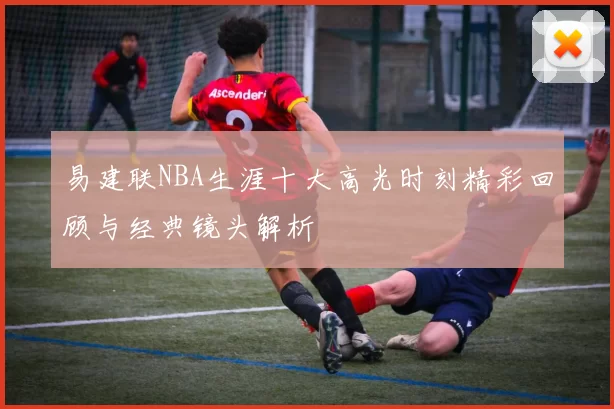 易建联NBA生涯十大高光时刻精彩回顾与经典镜头解析