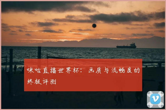 咪咕直播世界杯:画质与流畅度的终极评测