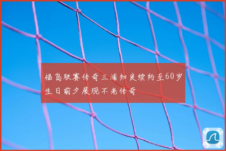 福岛联赛传奇三浦知良续约至60岁生日前夕展现不老传奇