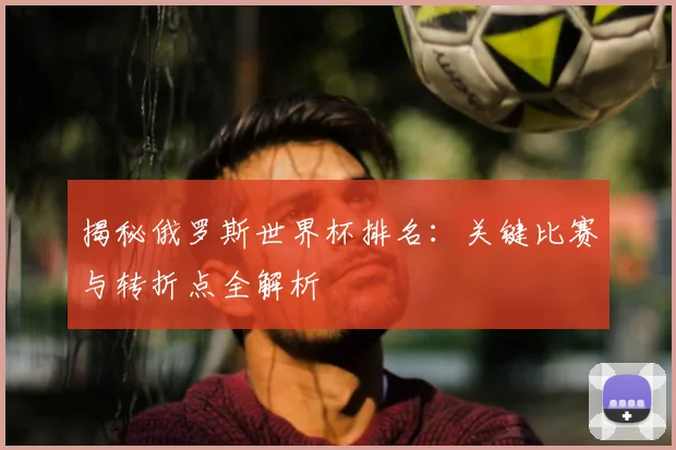 揭秘俄罗斯世界杯排名：关键比赛与转折点全解析