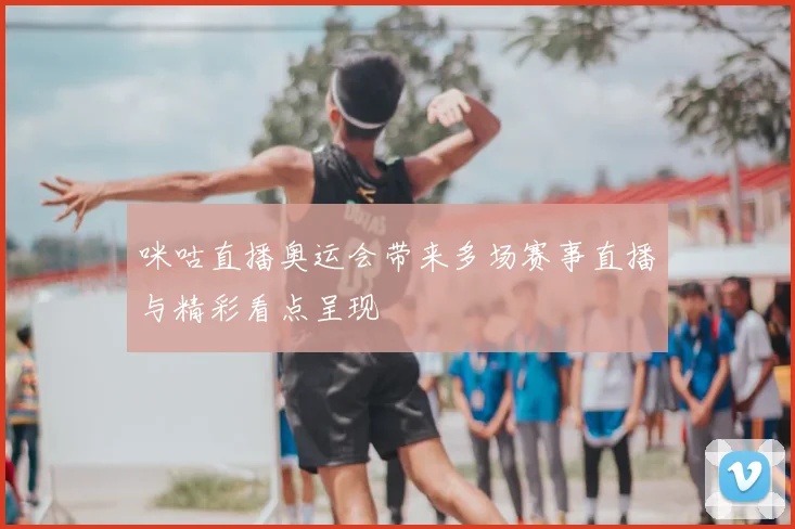 咪咕直播奥运会带来多场赛事直播与精彩看点呈现