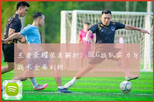 王者荣耀深度解析：BLG战队实力与战术全面剖析