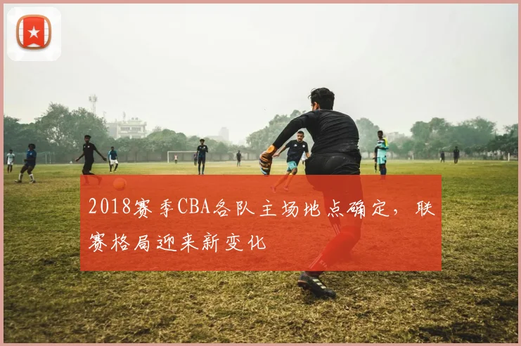 2018赛季CBA各队主场地点确定，联赛格局迎来新变化
