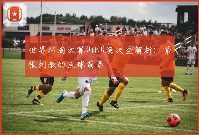 世界杯淘汰赛0比0场次全解析:紧张刺激的点球前奏