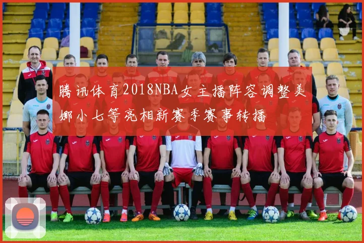腾讯体育2018NBA女主播阵容调整美娜小七等亮相新赛季赛事转播