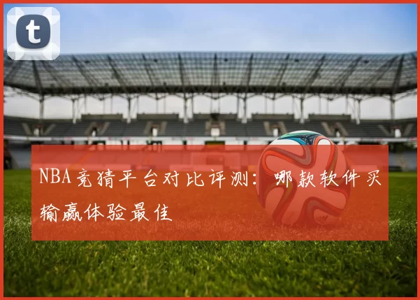 NBA竞猜平台对比评测：哪款软件买输赢体验最佳