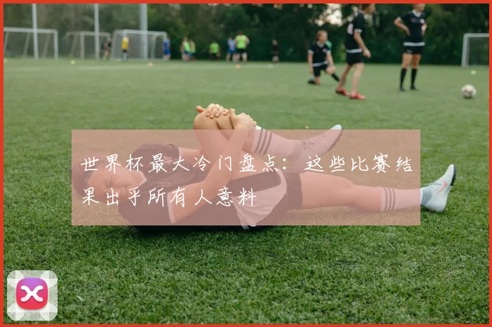 世界杯最大冷门盘点:这些比赛结果出乎所有人意料