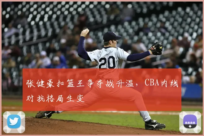 张健豪扣篮王争夺战升温，CBA内线对抗格局生变