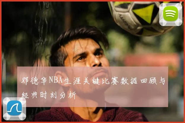 邓德华NBA生涯关键比赛数据回顾与经典时刻分析