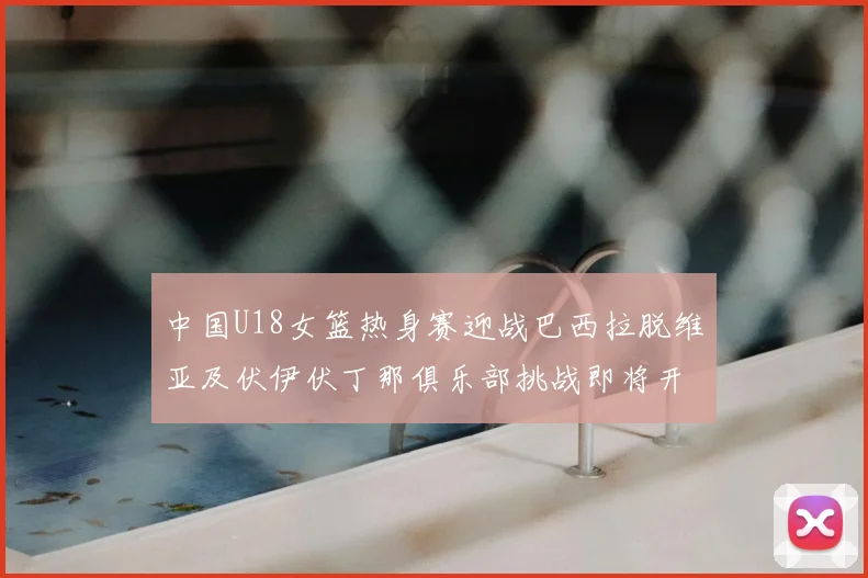 中国U18女篮热身赛迎战巴西拉脱维亚及伏伊伏丁那俱乐部挑战即将开启