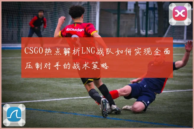 CSGO热点解析LNG战队如何实现全面压制对手的战术策略
