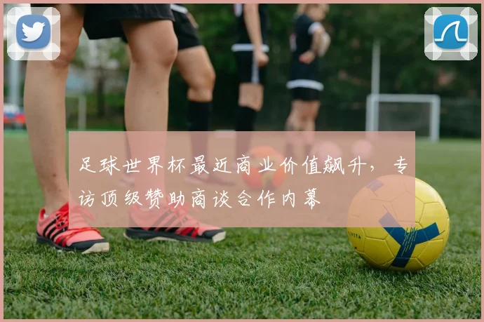 足球世界杯最近商业价值飙升，专访顶级赞助商谈合作内幕