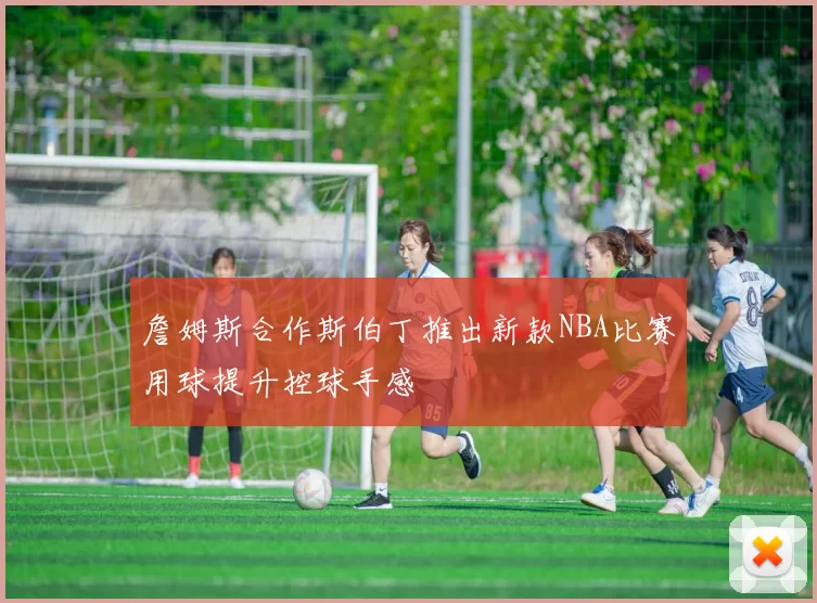 詹姆斯合作斯伯丁推出新款NBA比赛用球提升控球手感