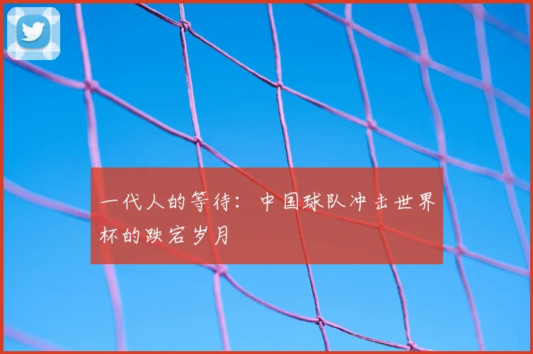 一代人的等待:中国球队冲击世界杯的跌宕岁月