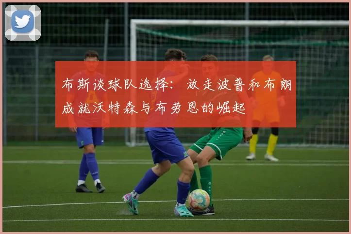 布斯谈球队选择：放走波普和布朗成就沃特森与布劳恩的崛起