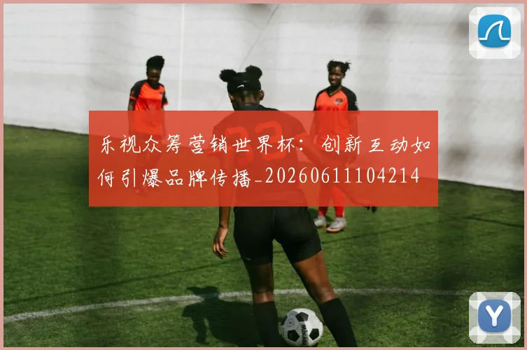 乐视众筹营销世界杯：创新互动如何引爆品牌传播_20260611104214