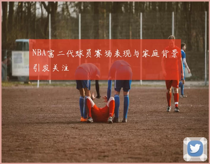 NBA富二代球员赛场表现与家庭背景引发关注