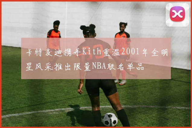 卡特麦迪携手Kith重温2001年全明星风采推出限量NBA联名单品