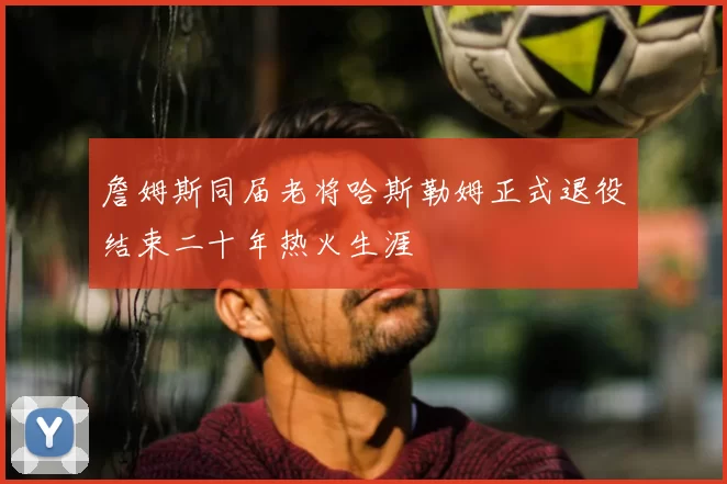 詹姆斯同届老将哈斯勒姆正式退役结束二十年热火生涯