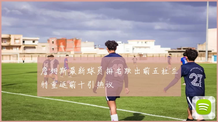 詹姆斯最新球员排名跌出前五杜兰特重返前十引热议