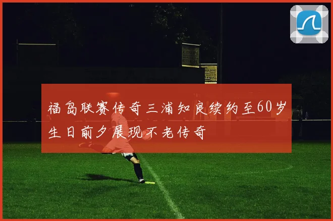 福岛联赛传奇三浦知良续约至60岁生日前夕展现不老传奇